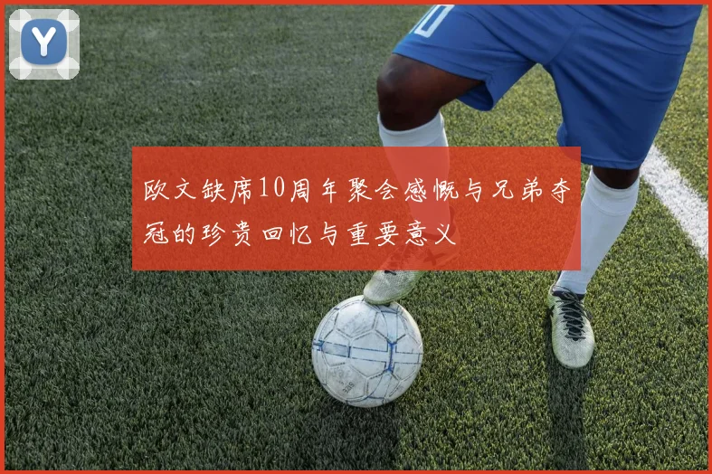 欧文缺席10周年聚会感慨与兄弟夺冠的珍贵回忆与重要意义